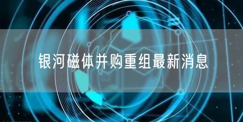 银河磁体并购重组最新消息
