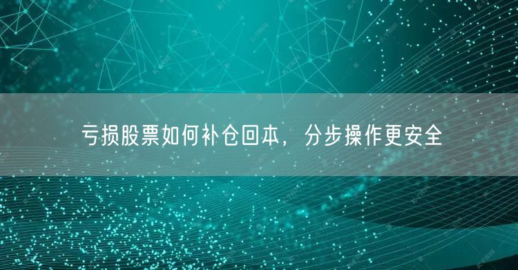 亏损股票如何补仓回本，分步操作更安全