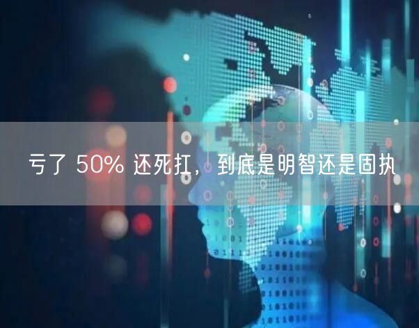 亏了 50% 还死扛，到底是明智还是固执