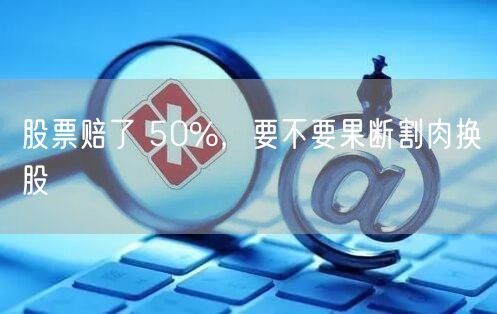 股票赔了 50%,要不要果断割肉换股
