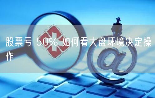股票亏 50% 如何看大盘环境决定操作